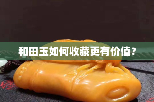 和田玉如何收藏更有价值？
