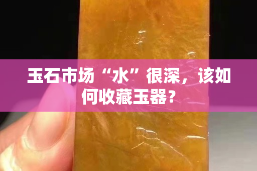 玉石市场“水”很深，该如何收藏玉器？