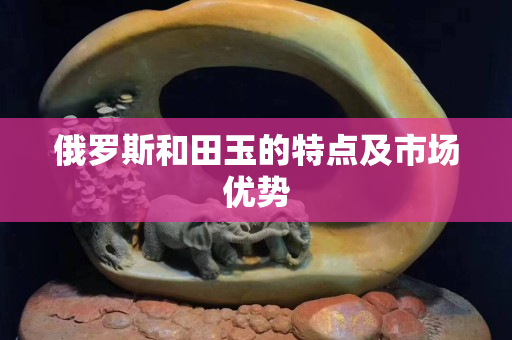 俄罗斯和田玉的特点及市场优势