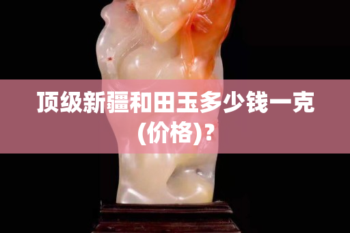 顶级新疆和田玉多少钱一克(价格)？