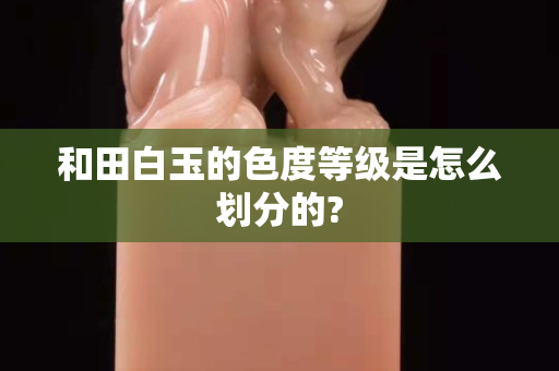 和田白玉的色度等级是怎么划分的?