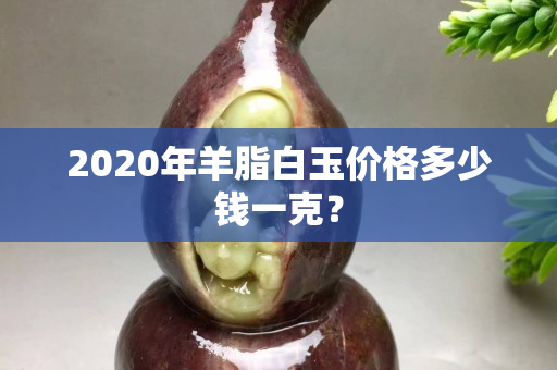 2020年羊脂白玉价格多少钱一克？