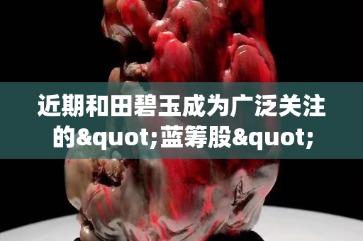 近期和田碧玉成为广泛关注的"蓝筹股"