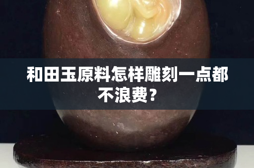 和田玉原料怎样雕刻一点都不浪费？