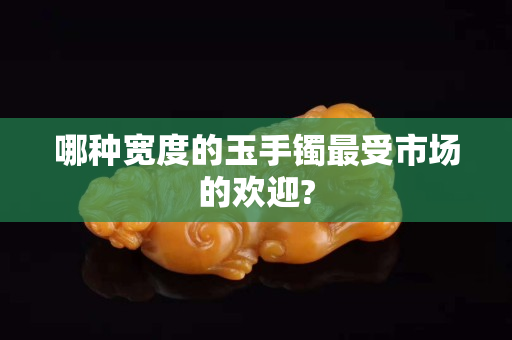 哪种宽度的玉手镯最受市场的欢迎?