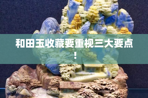 和田玉收藏要重视三大要点！