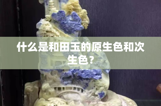 什么是和田玉的原生色和次生色？