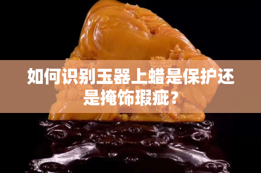 如何识别玉器上蜡是保护还是掩饰瑕疵？