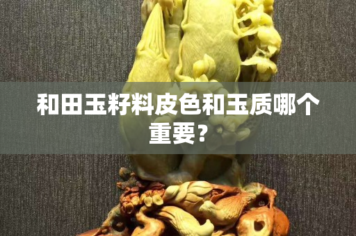 和田玉籽料皮色和玉质哪个重要？