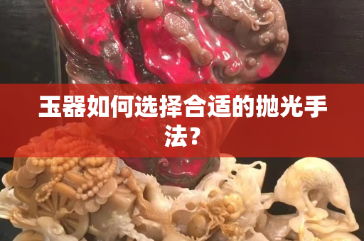 玉器如何选择合适的抛光手法？