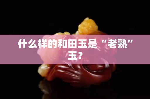 什么样的和田玉是“老熟”玉？