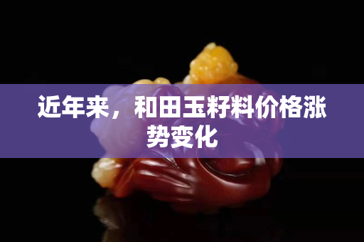 近年来，和田玉籽料价格涨势变化