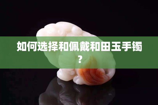 如何选择和佩戴和田玉手镯？