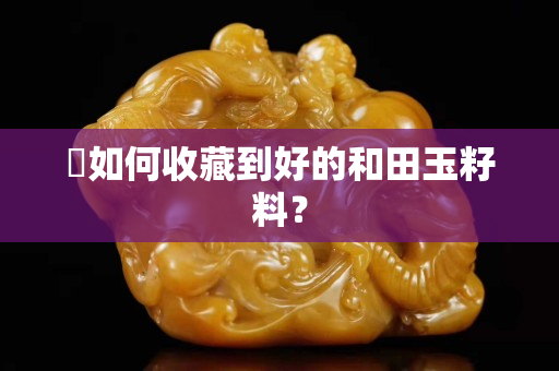 ​如何收藏到好的和田玉籽料？