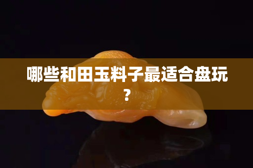 哪些和田玉料子最适合盘玩?
