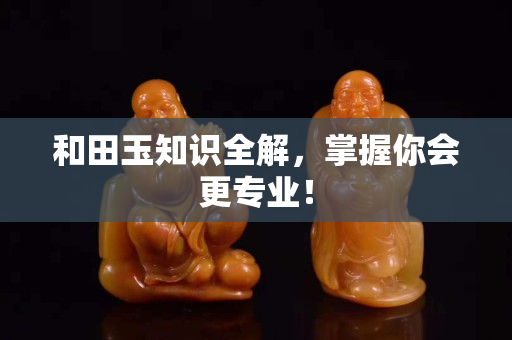 和田玉知识全解，掌握你会更专业！