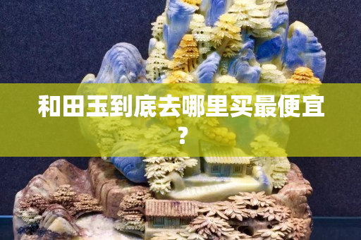 和田玉到底去哪里买最便宜？