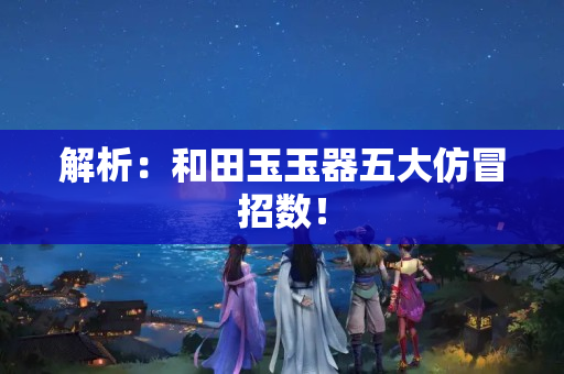 解析：和田玉玉器五大仿冒招数！