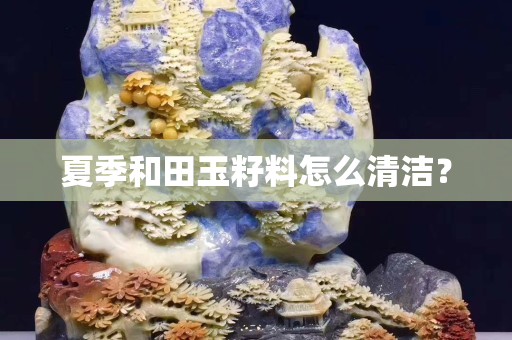 夏季和田玉籽料怎么清洁？