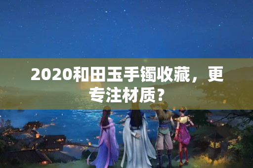 2020和田玉手镯收藏，更专注材质？