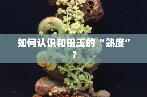 如何认识和田玉的“熟度”？