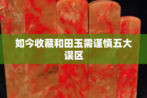 如今收藏和田玉需谨慎五大误区