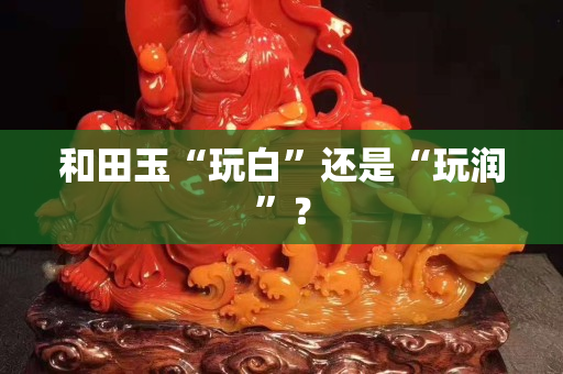 和田玉“玩白”还是“玩润”？