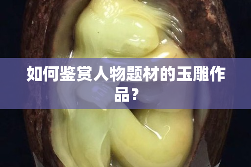 如何鉴赏人物题材的玉雕作品？