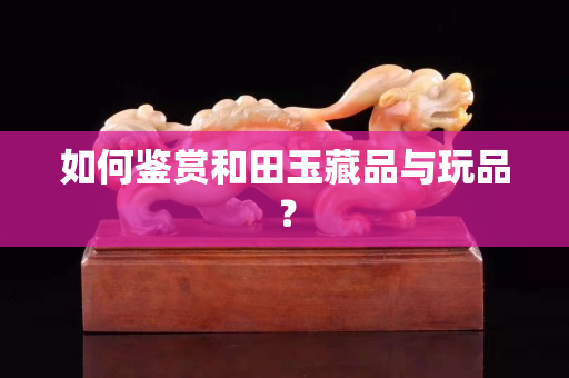 如何鉴赏和田玉藏品与玩品？