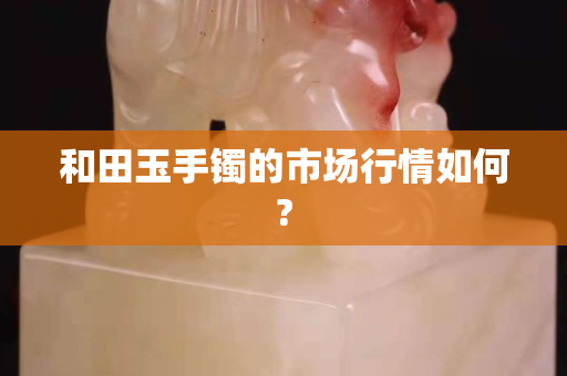 和田玉手镯的市场行情如何?