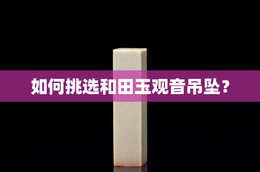 如何挑选和田玉观音吊坠？