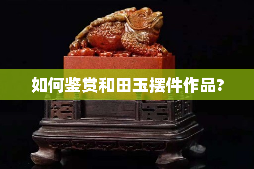 如何鉴赏和田玉摆件作品?