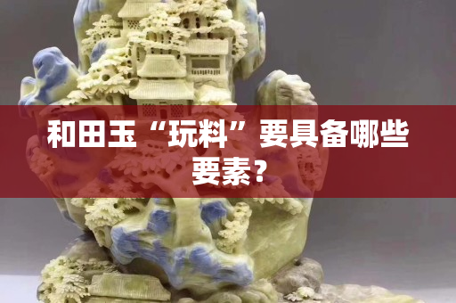 和田玉“玩料”要具备哪些要素？