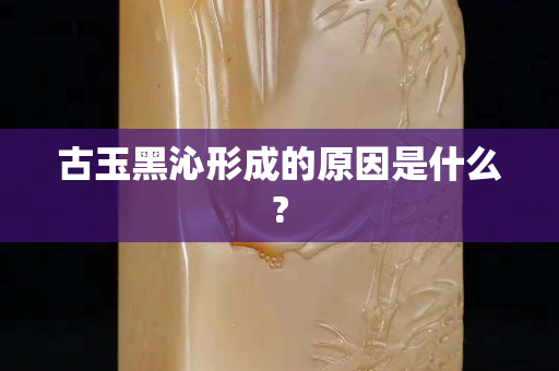 古玉黑沁形成的原因是什么?