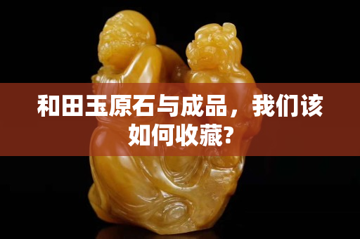 和田玉原石与成品，我们该如何收藏?