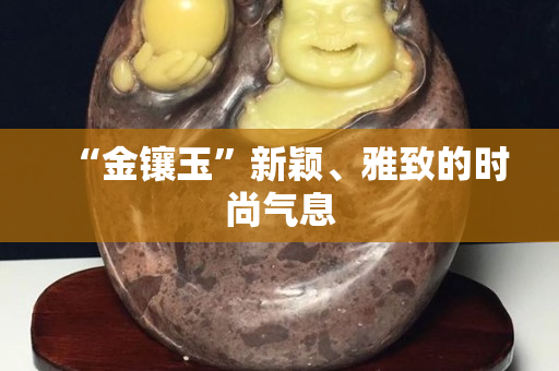 “金镶玉”新颖、雅致的时尚气息