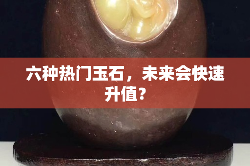 六种热门玉石，未来会快速升值？