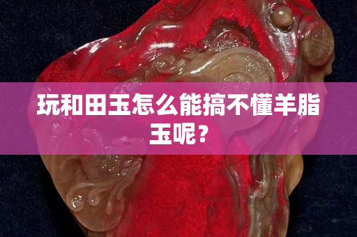 玩和田玉怎么能搞不懂羊脂玉呢？