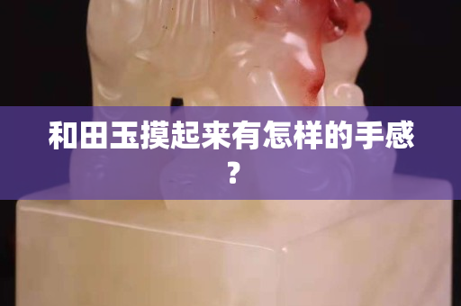 和田玉摸起来有怎样的手感？