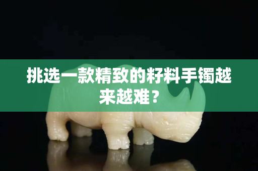 挑选一款精致的籽料手镯越来越难？