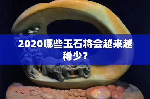 2020哪些玉石将会越来越稀少？