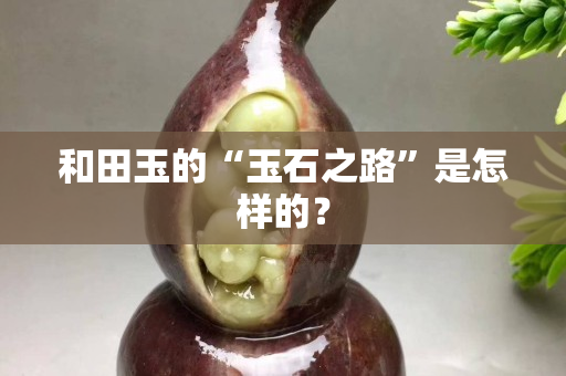 和田玉的“玉石之路”是怎样的？