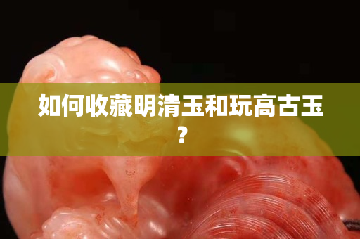 如何收藏明清玉和玩高古玉？