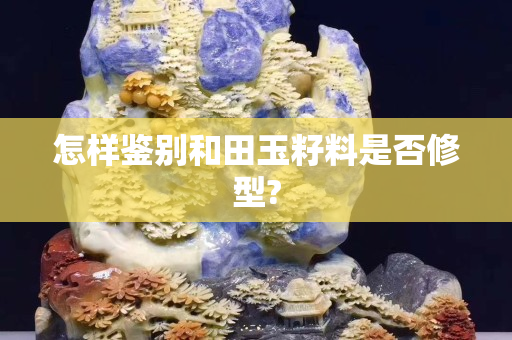 怎样鉴别和田玉籽料是否修型?