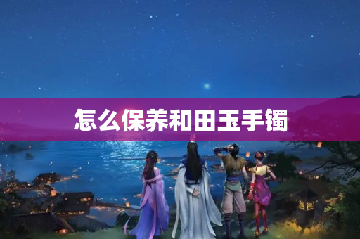 怎么保养和田玉手镯