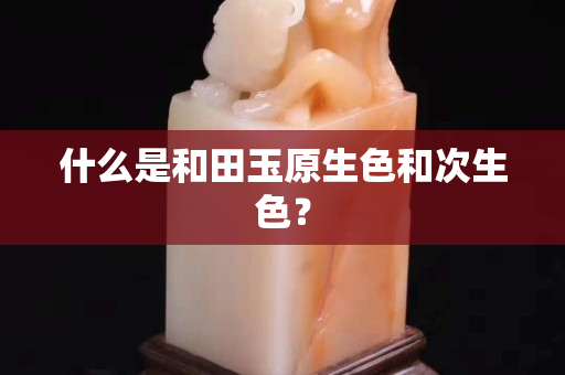 什么是和田玉原生色和次生色？