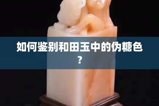 如何鉴别和田玉中的伪糖色?