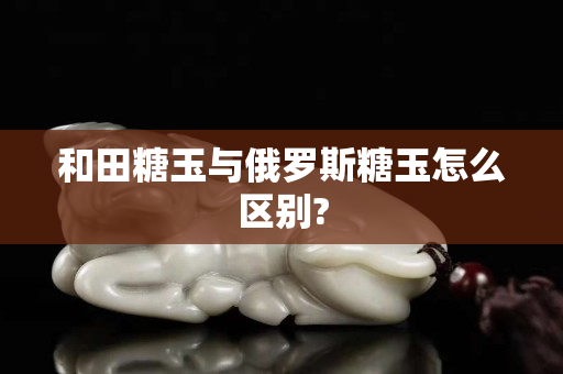 和田糖玉与俄罗斯糖玉怎么区别?