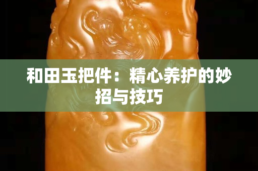 和田玉把件：精心养护的妙招与技巧