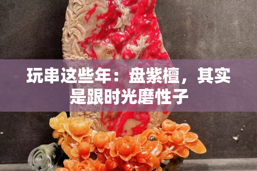 玩串这些年：盘紫檀，其实是跟时光磨性子